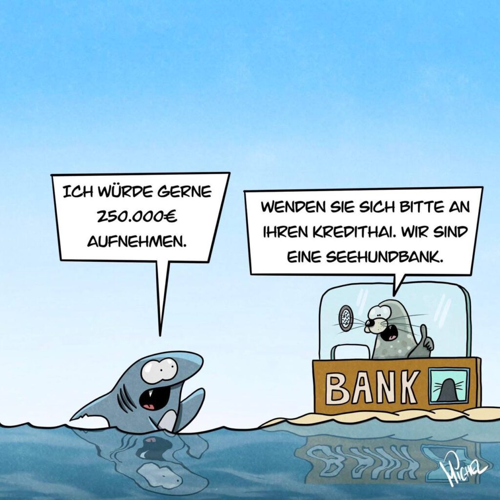 Ein Hai schwimmt an der Oberfläche und sagt "Ich möchte gerne 250.000 € aufnehmen." Aus einem schwimmenden Bankschalter antwortet ihm eine Robbe: "Wenden Sie sich bitte an einen Kredithai, wir sind eine Seehundsbank."